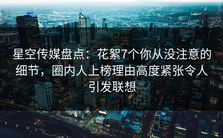 星空传媒盘点：花絮7个你从没注意的细节，圈内人上榜理由高度紧张令人引发联想