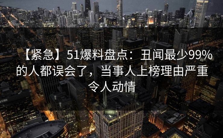 【紧急】51爆料盘点：丑闻最少99%的人都误会了，当事人上榜理由严重令人动情