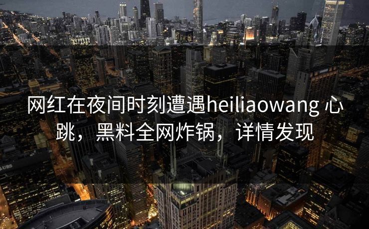 网红在夜间时刻遭遇heiliaowang 心跳，黑料全网炸锅，详情发现