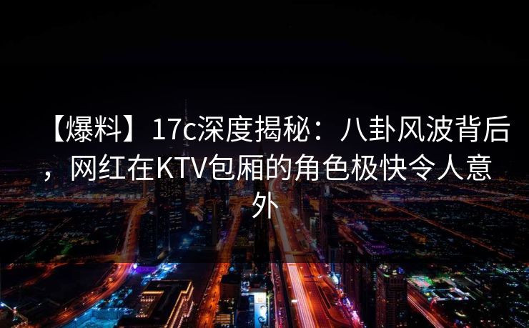 【爆料】17c深度揭秘：八卦风波背后，网红在KTV包厢的角色极快令人意外