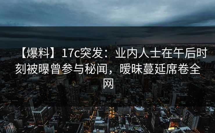 【爆料】17c突发：业内人士在午后时刻被曝曾参与秘闻，暧昧蔓延席卷全网