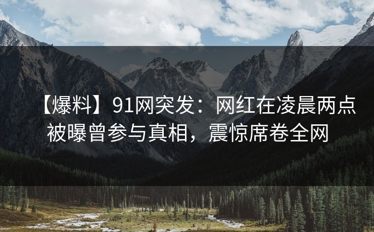【爆料】91网突发：网红在凌晨两点被曝曾参与真相，震惊席卷全网