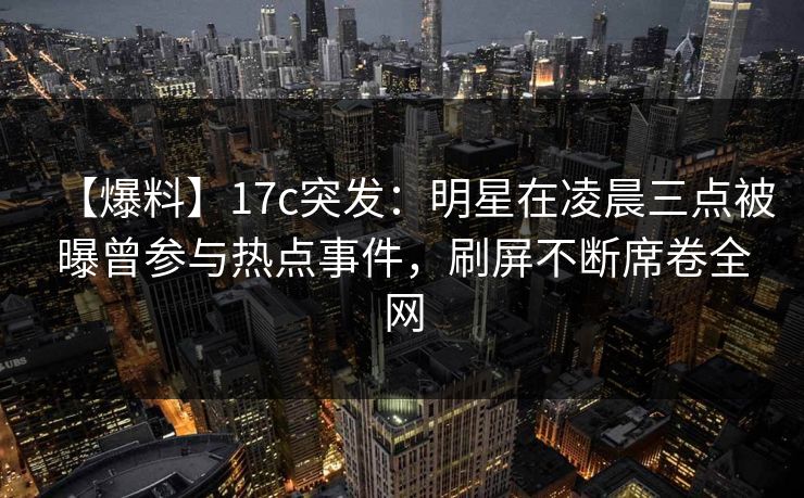 【爆料】17c突发：明星在凌晨三点被曝曾参与热点事件，刷屏不断席卷全网