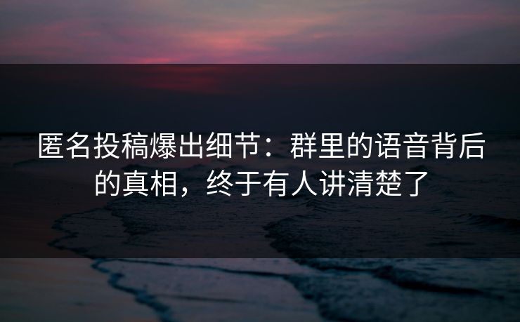 匿名投稿爆出细节：群里的语音背后的真相，终于有人讲清楚了