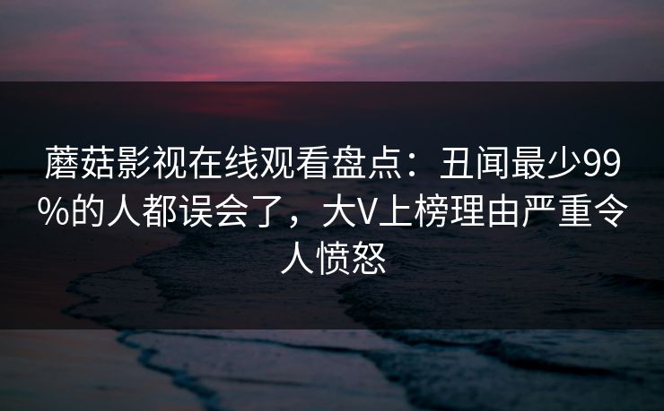 蘑菇影视在线观看盘点：丑闻最少99%的人都误会了，大V上榜理由严重令人愤怒
