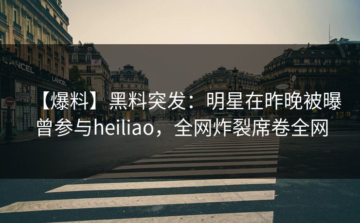 【爆料】黑料突发：明星在昨晚被曝曾参与heiliao，全网炸裂席卷全网