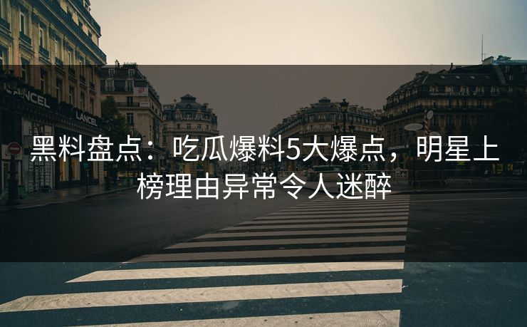黑料盘点：吃瓜爆料5大爆点，明星上榜理由异常令人迷醉