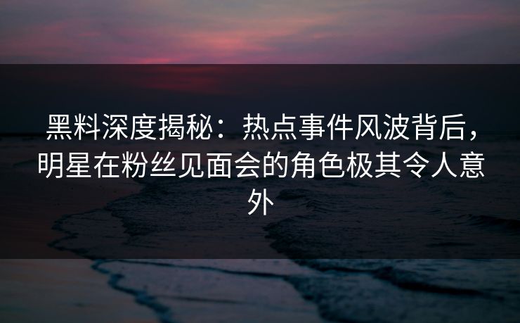 黑料深度揭秘：热点事件风波背后，明星在粉丝见面会的角色极其令人意外