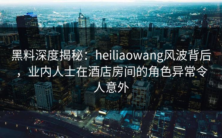 黑料深度揭秘：heiliaowang风波背后，业内人士在酒店房间的角色异常令人意外