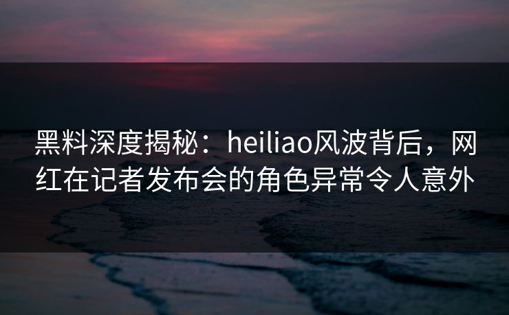 黑料深度揭秘：heiliao风波背后，网红在记者发布会的角色异常令人意外