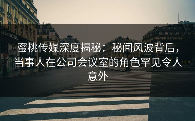蜜桃传媒深度揭秘：秘闻风波背后，当事人在公司会议室的角色罕见令人意外
