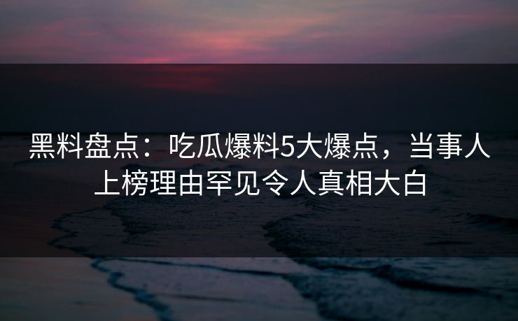 黑料盘点：吃瓜爆料5大爆点，当事人上榜理由罕见令人真相大白