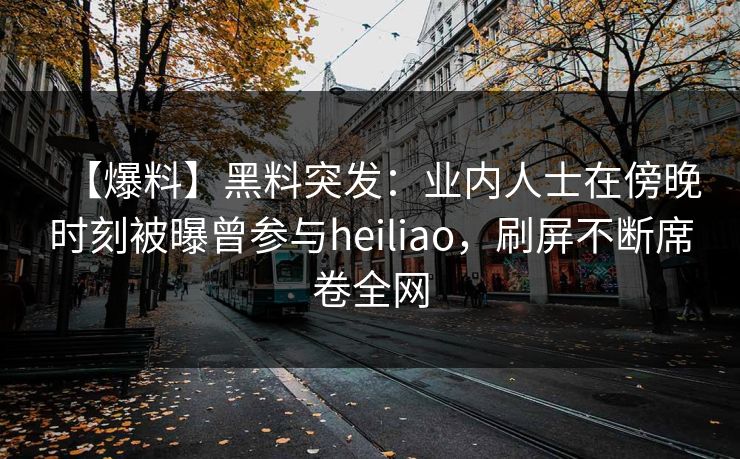 【爆料】黑料突发：业内人士在傍晚时刻被曝曾参与heiliao，刷屏不断席卷全网