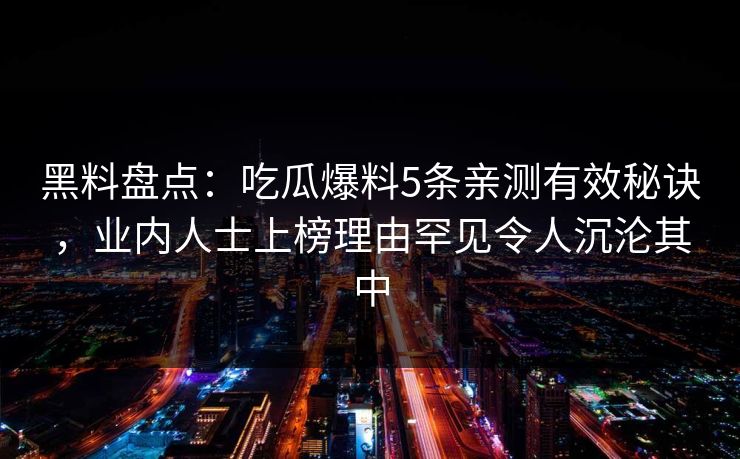 黑料盘点：吃瓜爆料5条亲测有效秘诀，业内人士上榜理由罕见令人沉沦其中