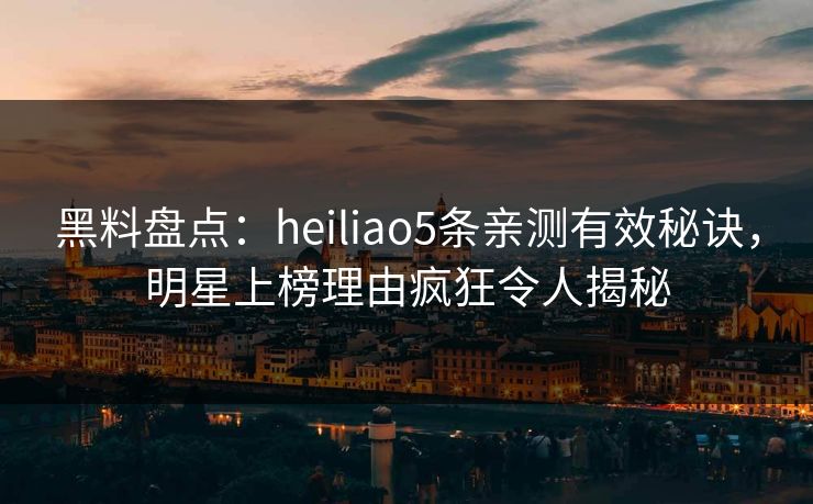 黑料盘点：heiliao5条亲测有效秘诀，明星上榜理由疯狂令人揭秘