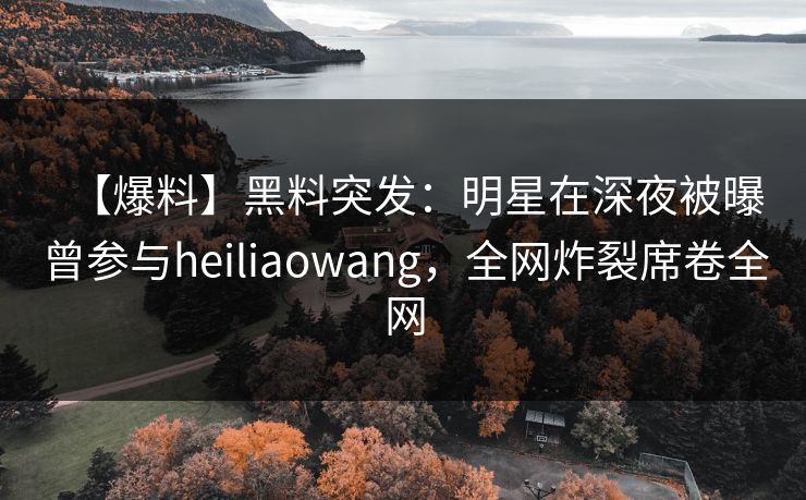 【爆料】黑料突发：明星在深夜被曝曾参与heiliaowang，全网炸裂席卷全网
