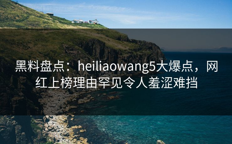 黑料盘点：heiliaowang5大爆点，网红上榜理由罕见令人羞涩难挡