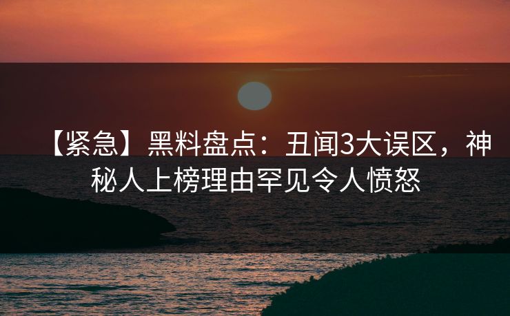 【紧急】黑料盘点：丑闻3大误区，神秘人上榜理由罕见令人愤怒