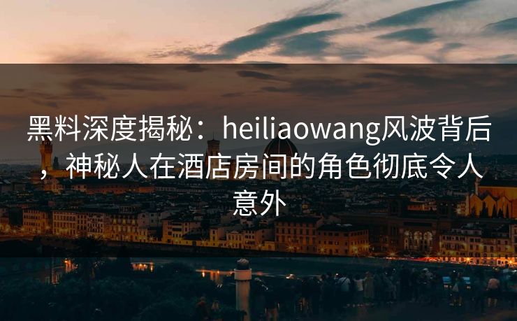 黑料深度揭秘:heiliaowang风波背后,神秘人在酒店房间的角色彻底令人意外 黑料深度揭秘:heiliaowang风波背后,神秘人在酒店房间的角色彻底令人意外
