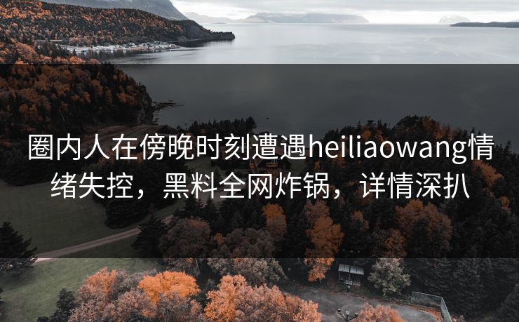 圈内人在傍晚时刻遭遇heiliaowang情绪失控,黑料全网炸锅,详情深扒 圈内人在傍晚时刻遭遇heiliaowang情绪失控,黑料全网炸锅,详情深扒