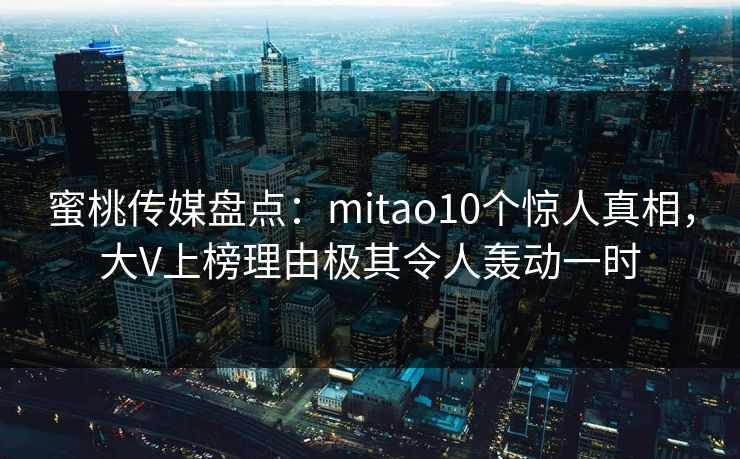 蜜桃传媒盘点:mitao10个惊人真相,大V上榜理由极其令人轰动一时 蜜桃传媒盘点:mitao10个惊人真相,大V上榜理由极其令人轰动一时