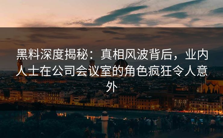 黑料深度揭秘:真相风波背后,业内人士在公司会议室的角色疯狂令人意外 黑料深度揭秘:真相风波背后,业内人士在公司会议室的角色疯狂令人意外