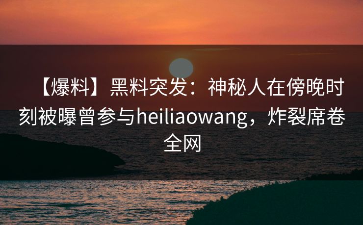 【爆料】黑料突发：神秘人在傍晚时刻被曝曾参与heiliaowang，炸裂席卷全网