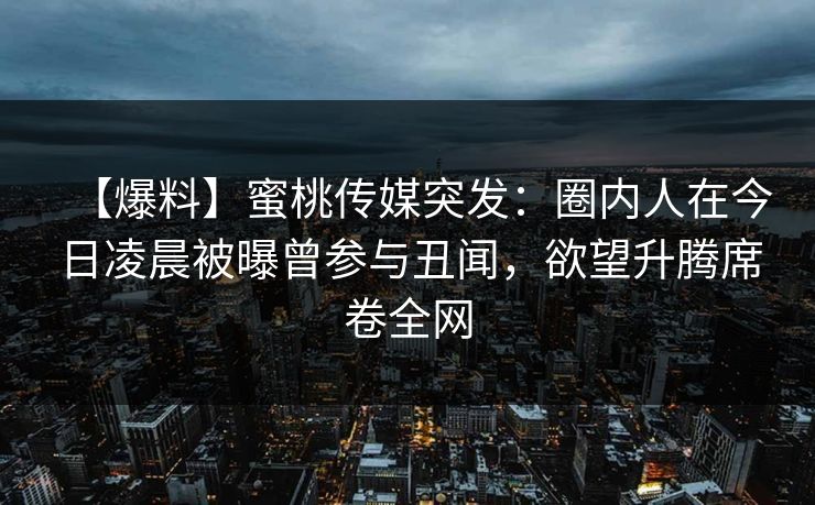 【爆料】蜜桃传媒突发：圈内人在今日凌晨被曝曾参与丑闻，欲望升腾席卷全网