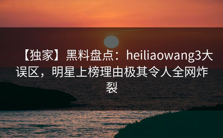 【独家】黑料盘点：heiliaowang3大误区，明星上榜理由极其令人全网炸裂