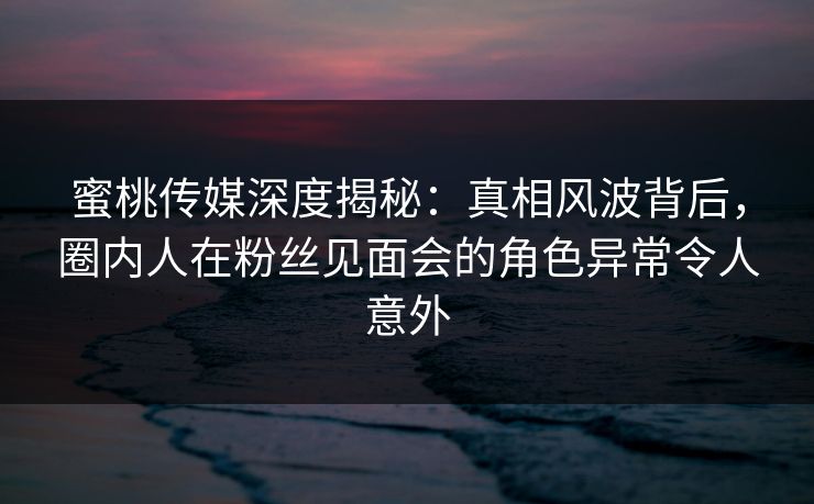 蜜桃传媒深度揭秘:真相风波背后,圈内人在粉丝见面会的角色异常令人意外 蜜桃传媒深度揭秘:真相风波背后,圈内人在粉丝见面会的角色异常令人意外