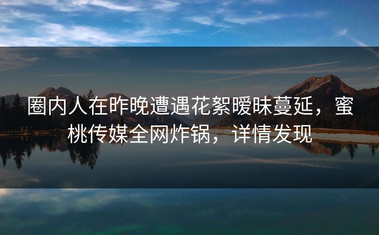 圈内人在昨晚遭遇花絮暧昧蔓延，蜜桃传媒全网炸锅，详情发现