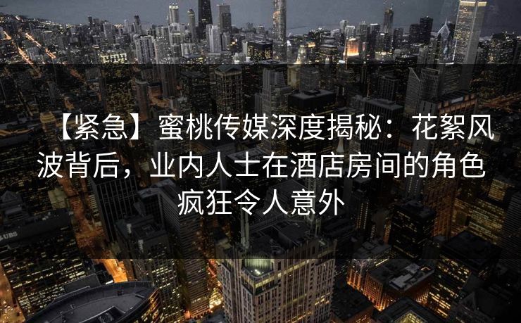 【紧急】蜜桃传媒深度揭秘:花絮风波背后,业内人士在酒店房间的角色疯狂令人意外 【紧急】蜜桃传媒深度揭秘:花絮风波背后,业内人士在酒店房间的角色疯狂令人意外