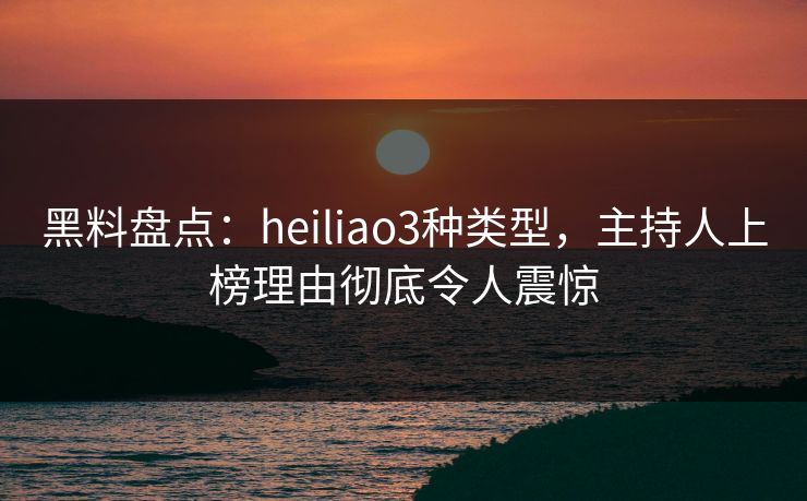 黑料盘点：heiliao3种类型，主持人上榜理由彻底令人震惊