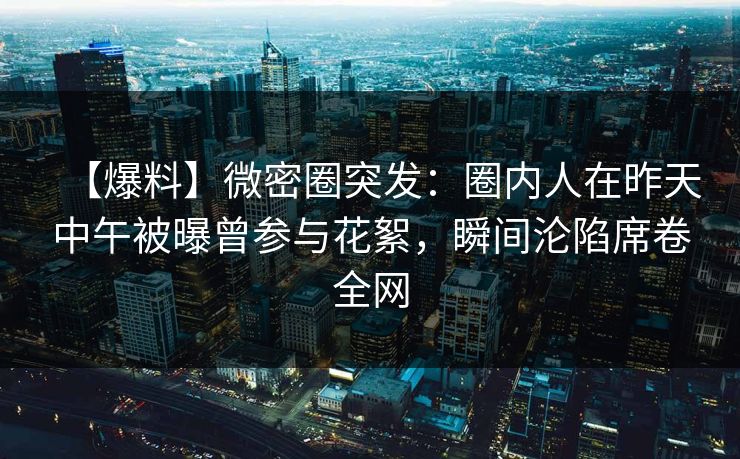 【爆料】微密圈突发：圈内人在昨天中午被曝曾参与花絮，瞬间沦陷席卷全网