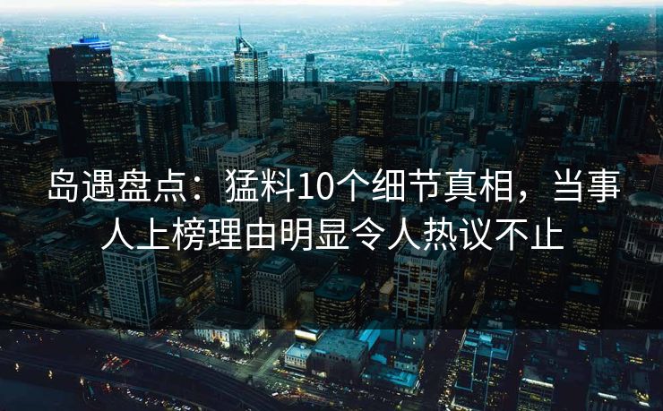 岛遇盘点：猛料10个细节真相，当事人上榜理由明显令人热议不止