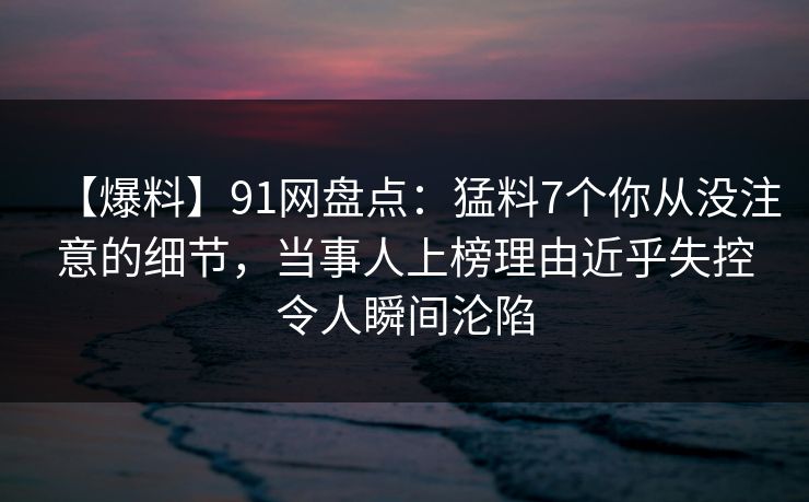 【爆料】91网盘点：猛料7个你从没注意的细节，当事人上榜理由近乎失控令人瞬间沦陷
