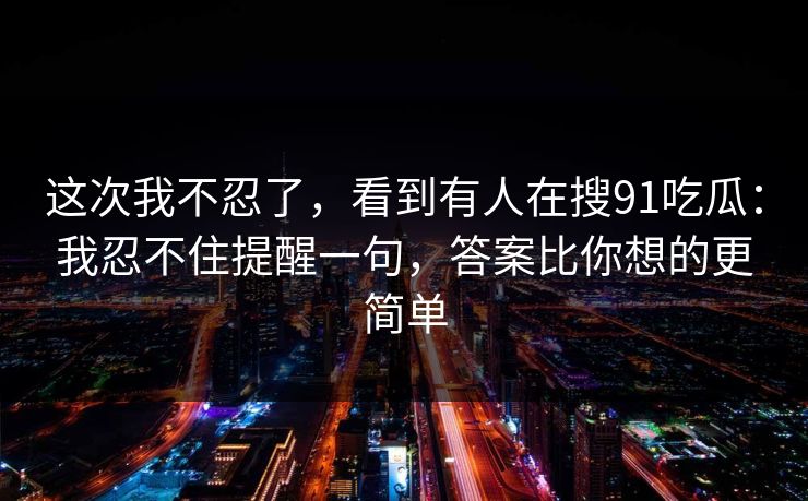 这次我不忍了，看到有人在搜91吃瓜：我忍不住提醒一句，答案比你想的更简单
