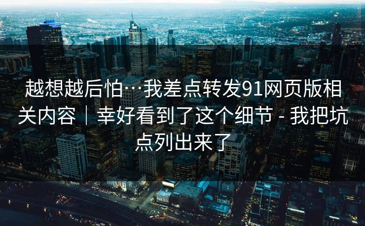 越想越后怕…我差点转发91网页版相关内容｜幸好看到了这个细节 - 我把坑点列出来了