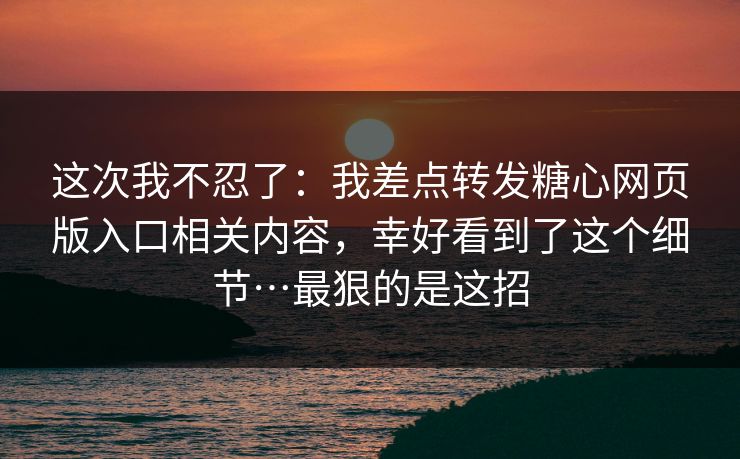 这次我不忍了：我差点转发糖心网页版入口相关内容，幸好看到了这个细节…最狠的是这招