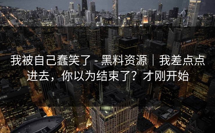 我被自己蠢笑了 - 黑料资源｜我差点点进去，你以为结束了？才刚开始