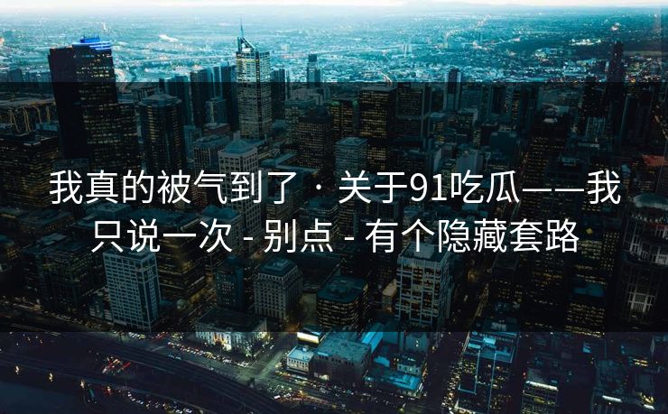 我真的被气到了 · 关于91吃瓜——我只说一次 - 别点 - 有个隐藏套路