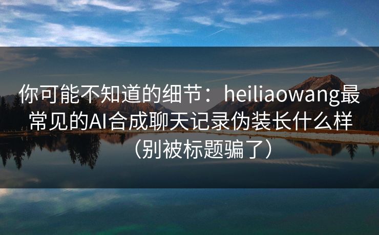 你可能不知道的细节:heiliaowang最常见的AI合成聊天记录伪装长什么样(别被标题骗了) 你可能不知道的细节:heiliaowang最常见的AI合成聊天记录伪装长什么样(别被标题骗了)