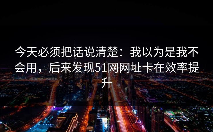 今天必须把话说清楚：我以为是我不会用，后来发现51网网址卡在效率提升