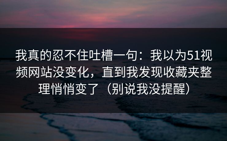我真的忍不住吐槽一句：我以为51视频网站没变化，直到我发现收藏夹整理悄悄变了（别说我没提醒）
