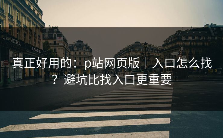 真正好用的：p站网页版｜入口怎么找？避坑比找入口更重要