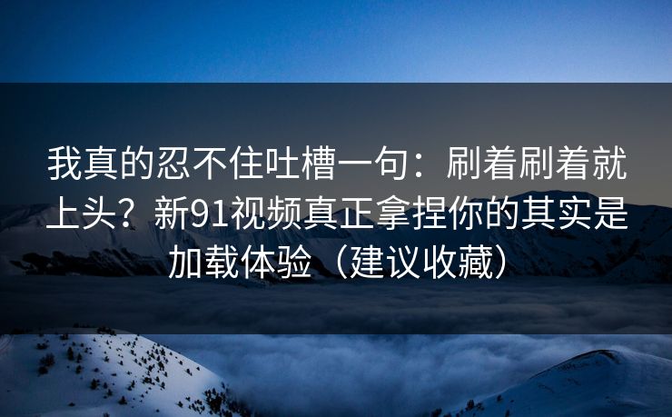 我真的忍不住吐槽一句：刷着刷着就上头？新91视频真正拿捏你的其实是加载体验（建议收藏）