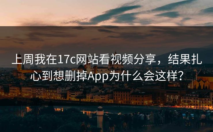 上周我在17c网站看视频分享，结果扎心到想删掉App为什么会这样？